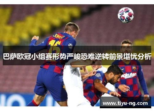 巴萨欧冠小组赛形势严峻恐难逆转前景堪忧分析