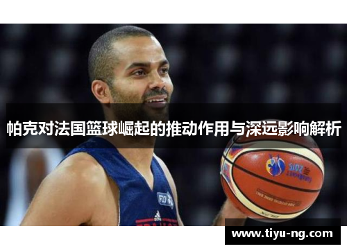 帕克对法国篮球崛起的推动作用与深远影响解析