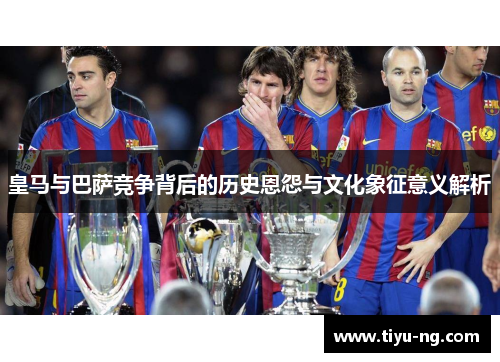皇马与巴萨竞争背后的历史恩怨与文化象征意义解析