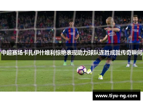 中超赛场卡扎伊什维利惊艳表现助力球队连胜成就传奇瞬间