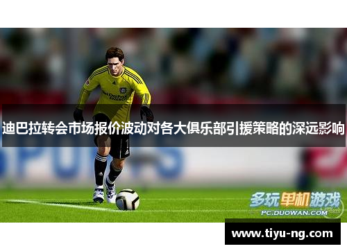 迪巴拉转会市场报价波动对各大俱乐部引援策略的深远影响