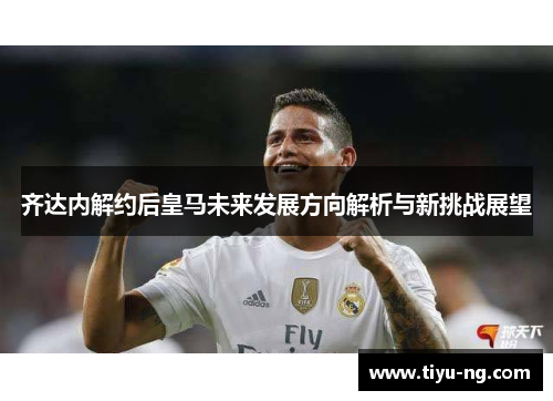 齐达内解约后皇马未来发展方向解析与新挑战展望