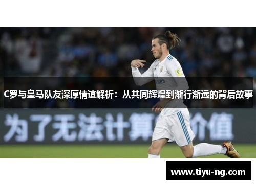 C罗与皇马队友深厚情谊解析：从共同辉煌到渐行渐远的背后故事